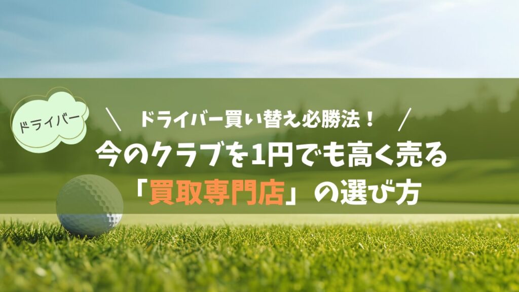 ドライバー買い替え必勝法！今のクラブを1円でも高く売る「買取専門店」の選び方