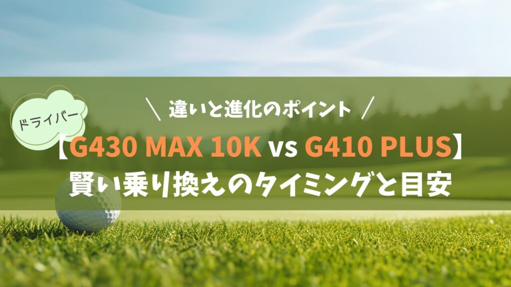 PING「G430 MAX 10K」と「G410 PLUS」違いと進化のポイント｜賢い乗り換えのタイミングと目安